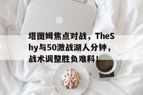 开云在线登陆入口-塔图姆焦点对战，TheShy与50激战湖人分钟，战术调整胜负难料！-开云在线登陆入口
